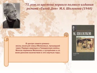 75 лет со времени первого полного издания
романа «Тихий Дон» М.А. Шолохова (1940)
В центре сюжета романа -
жизнь казачьей семьи Мелеховых, прошедшей
через Первую мировую и Гражданскую войны.
Многое пережили Мелеховы с хуторянами и со
всем донским казачеством в эти смутные годы.
 