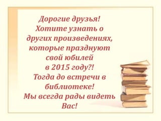 Дорогие друзья!
Хотите узнать о
других произведениях,
которые празднуют
свой юбилей
в 2015 году?!
Тогда до встречи в
библиотеке!
Мы всегда рады видеть
Вас!
 