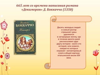 665 лет со времени написания романа
«Декамерон» Д. Боккаччо (1350)
Десять молодых людей
в самый разгар
страшной чумы
удаляются
в загородную виллу, где
в течение десяти дней
рассказывают друг
другу истории - всего сто
историй, или новелл,
каждая из которых
отражает неповторимый
слой в общей картине
итальянской жизни XIV
века.
 
