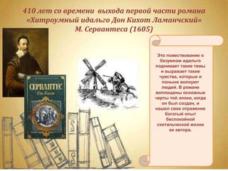410 лет со времени выхода первой части романа
«Хитроумный идальго Дон Кихот Ламанчский»
М. Сервантеса (1605)
Это повествование о
безумном идальго
поднимает такие темы
и выражает такие
чувства, которые и
поныне волнуют
людей. В романе
воплощены основные
черты той эпохи, когда
он был создан, и
нашел свое отражение
богатый опыт
беспокойной
скитальческой жизни
ее автора.
 