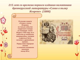 215 лет со времени первого издания памятника
древнерусской литературы «Слово о полку
Игореве» (1800)
В основе сюжета
«Слова о полку
Игореве»
не только события
неудачного похода
на половцев князя
Игоря в 1185 году, но и
события из княжеских
междоусобиц, походов
и удачных битв,
начиная с древнейших
времен.
Перед нами народная
эпопея
в книжном изложении
писателя
конца XII в.
 