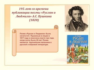 195 лет со времени
публикации поэмы «Руслан и
Людмила» А.С. Пушкина
(1820)
Поэма «Руслан и Людмила» была
начата А.С. Пушкиным в лицее в
1817 году и окончена спустя три года,
когда поэту было 20 лет. Поэма
является крупнейшим явлением в
русской и мировой литературе.
 