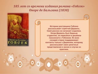 185 лет со времени издания романа «Гобсек»
Оноре де Бальзака (1830)
Историю ростовщика Гобсека
рассказывает стряпчий Дервиль.
Свой рассказ он начинает издалека.
Когда Дервиль был бедным
студентом, он пересёкся в дешёвом
пансионате с Гобсеком. Из всех
соседей старик поддерживает
контакты только с Дервилем, которому
рассказывает свои циничные
представления о жизни и случаи из
практики.
 