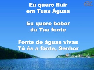 Eu quero fluir
em Tuas Águas
Eu quero beber
da Tua fonte
Fonte de águas vivas
Tú és a fonte, Senhor
 
