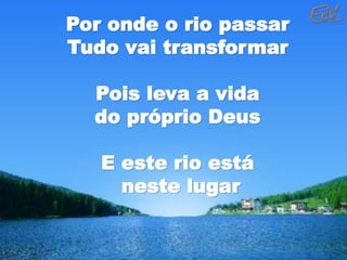 Por onde o rio passar
Tudo vai transformar
Pois leva a vida
do próprio Deus
E este rio está
neste lugar
 