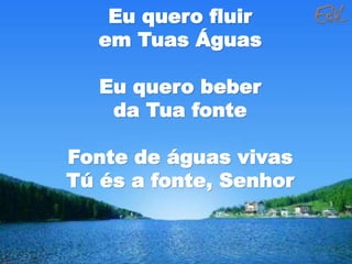 Eu quero fluir
em Tuas Águas
Eu quero beber
da Tua fonte
Fonte de águas vivas
Tú és a fonte, Senhor
 