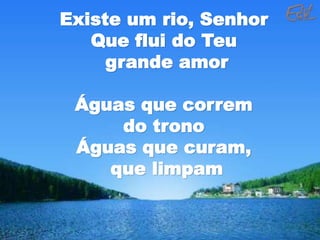 Existe um rio, Senhor
Que flui do Teu
grande amor
Águas que correm
do trono
Águas que curam,
que limpam
 