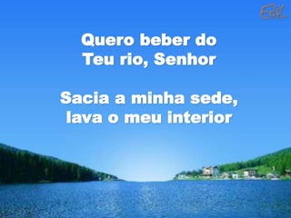 Quero beber do
Teu rio, Senhor
Sacia a minha sede,
lava o meu interior
 