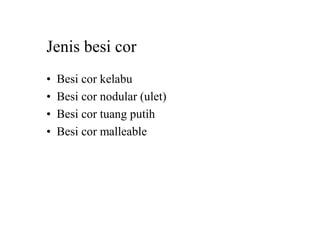 Jenis besi cor
• Besi cor kelabu
• Besi cor nodular (ulet)
• Besi cor tuang putih
• Besi cor malleable
 