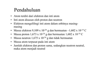 Pendahuluan
• Atom terdiri dari elektron dan inti atom
• Inti atom disusun oleh proton dan neutron
• Elektron mengelilingi inti atom dalam orbitnya masing-
masing
• Massa elektron 9,109 x 10-28 g dan bermuatan –1,602 x 10-19 C
• Massa proton 1,673 x 10-24 g dan bermuatan 1,602 x 10-19 C
• Massa neutron 1,675 x 10-24 g dan tidak bermuatan
• Massa atom terpusat pada inti atom
• Jumlah elektron dan proton sama, sedangkan neutron neutral,
maka atom menjadi neutral
 