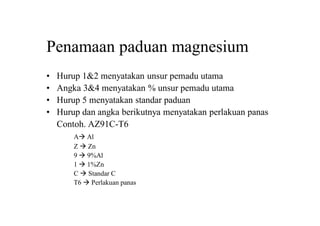Penamaan paduan magnesium
• Hurup 1&2 menyatakan unsur pemadu utama
• Angka 3&4 menyatakan % unsur pemadu utama
• Hurup 5 menyatakan standar paduan
• Hurup dan angka berikutnya menyatakan perlakuan panas
Contoh. AZ91C-T6
A Al
Z  Zn
9  9%Al
1  1%Zn
C  Standar C
T6  Perlakuan panas
 