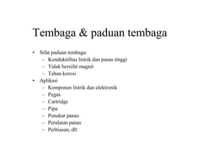 Tembaga & paduan tembaga
• Sifat paduan tembaga:
– Konduktifitas listrik dan panas tinggi
– Tidak bersifat magnit
– Tahan korosi
• Aplikasi
– Komponen listrik dan elektronik
– Pegas
– Cartridge
– Pipa
– Penukar panas
– Peralatan panas
– Perhiasan, dll
 