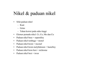 Nikel & paduan nikel
• Sifat paduan nikel
– Kuat
– Getas
– Tahan korosi pada suhu tinggi
• Elemen pemadu nikel: Cr, Co, Mo dan Cu
• Paduan nikel base = superalloy
• Paduan nikel tembaga = monel
• Paduan nikel krom = inconel
• Paduan nikel krom molybdenum = hastelloy
• Paduan nikel kron besi = nichrome
• Paduan nikel besi = invar
 