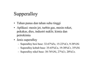 Supperalloy
• Tahan panas dan tahan suhu tinggi
• Aplikasi: mesin jet, turbin gas, mesin roket,
pekakas, dies, industri nuklir, kimia dan
petrokimia
• Jenis superalloy
– Superalloy besi base: 32-67%Fe, 15-22%Cr, 9-38%Ni
– Superalloy kobalt base: 35-65%Co, 19-30%Cr, 35%Ni
– Superalloy nikel base: 38-76%Ni, 27%Cr, 20%Co.
 