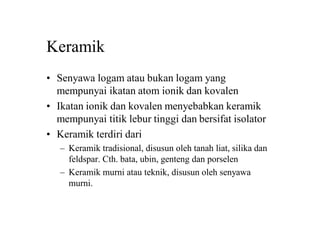 Keramik
• Senyawa logam atau bukan logam yang
mempunyai ikatan atom ionik dan kovalen
• Ikatan ionik dan kovalen menyebabkan keramik
mempunyai titik lebur tinggi dan bersifat isolator
• Keramik terdiri dari
– Keramik tradisional, disusun oleh tanah liat, silika dan
feldspar. Cth. bata, ubin, genteng dan porselen
– Keramik murni atau teknik, disusun oleh senyawa
murni.
 