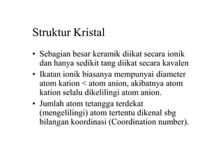 Struktur Kristal
• Sebagian besar keramik diikat secara ionik
dan hanya sedikit tang diikat secara kavalen
• Ikatan ionik biasanya mempunyai diameter
atom kation < atom anion, akibatnya atom
kation selalu dikelilingi atom anion.
• Jumlah atom tetangga terdekat
(mengelilingi) atom tertentu dikenal sbg
bilangan koordinasi (Coordination number).
 