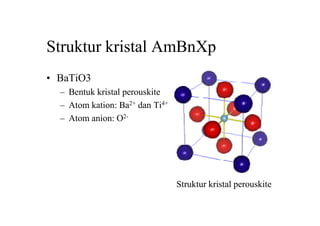 Struktur kristal AmBnXp
• BaTiO3
– Bentuk kristal perouskite
– Atom kation: Ba2+ dan Ti4+
– Atom anion: O2-
Struktur kristal perouskite
 