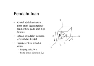 Pendahuluan
• Kristal adalah susunan
atom-atom secara teratur
dan kontinu pada arah tiga
dimensi
• Satuan sel adalah susunan
terkecil dari kristal
• Parameter kisi struktur
kristal
– Panjang sisi a, b, c
– Sudut antara sumbu a, b, d
b
a
c
d
b a
x
y
z
 