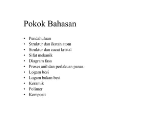 Pokok Bahasan
• Pendahuluan
• Struktur dan ikatan atom
• Struktur dan cacat kristal
• Sifat mekanik
• Diagram fasa
• Proses anil dan perlakuan panas
• Logam besi
• Logam bukan besi
• Keramik
• Polimer
• Komposit
 