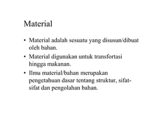 Material
• Material adalah sesuatu yang disusun/dibuat
oleh bahan.
• Material digunakan untuk transfortasi
hingga makanan.
• Ilmu material/bahan merupakan
pengetahuan dasar tentang struktur, sifat-
sifat dan pengolahan bahan.
 