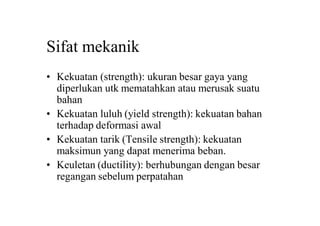 Sifat mekanik
• Kekuatan (strength): ukuran besar gaya yang
diperlukan utk mematahkan atau merusak suatu
bahan
• Kekuatan luluh (yield strength): kekuatan bahan
terhadap deformasi awal
• Kekuatan tarik (Tensile strength): kekuatan
maksimun yang dapat menerima beban.
• Keuletan (ductility): berhubungan dengan besar
regangan sebelum perpatahan
 