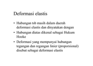 Deformasi elastis
• Hubungan tsb masih dalam daerah
deformasi elastis dan dinyatakan dengan
• Hubungan diatas dikenal sebagai Hukum
Hooke
• Deformasi yang mempunyai hubungan
tegangan dan regangan linier (proporsional)
disebut sebagai deformasi elastis
 