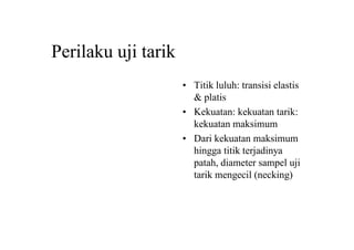 Perilaku uji tarik
• Titik luluh: transisi elastis
& platis
• Kekuatan: kekuatan tarik:
kekuatan maksimum
• Dari kekuatan maksimum
hingga titik terjadinya
patah, diameter sampel uji
tarik mengecil (necking)
 