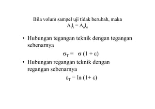 Bila volum sampel uji tidak berubah, maka
Aili = Aolo
• Hubungan tegangan teknik dengan tegangan
sebenarnya
T =  (1 + )
• Hubungan regangan teknik dengan
regangan sebenarnya
T = ln (1+ )
 