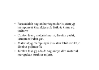 • Fasa adalah bagian homogen dari sistem yg
mempunyai kharakteristik fisik & kimia yg
uniform
• Contoh fasa , material murni, larutan padat,
larutan cair dan gas.
• Material yg mempunyai dua atau lebih struktur
disebut polimorfik
• Jumlah fasa yg ada & bagiannya dlm material
merupakan struktur mikro.
 