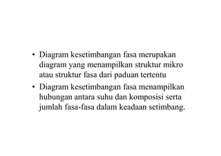 • Diagram kesetimbangan fasa merupakan
diagram yang menampilkan struktur mikro
atau struktur fasa dari paduan tertentu
• Diagram kesetimbangan fasa menampilkan
hubungan antara suhu dan komposisi serta
jumlah fasa-fasa dalam keadaan setimbang.
 