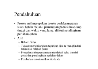Pendahuluan
• Proses anil merupakan proses perlakuan panas
suatu bahan melalui pemanasan pada suhu cukup
tinggi dan waktu yang lama, diikuti pendinginan
perlahan-lahan
• Anil
– Bahan: Gelas
– Tujuan: menghilangkan tegangan sisa & menghindari
terjadinya retakan panas
– Prosedur: suhu pemanasan mendekati suhu transisi
gelas dan pendinginan perlahan-lahan
– Perubahan strukturmikro: tidak ada
 