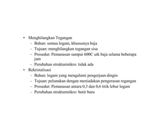 • Menghilangkan Tegangan
– Bahan: semua logam, khususnya baja
– Tujuan: menghilangkan tegangan sisa
– Prosedur: Pemanasan sampai 600C utk baja selama beberapa
jam
– Perubahan strukturmikro: tidak ada
• Rekristalisasi
– Bahan: logam yang mengalami pengerjaan dingin
– Tujuan: pelunakan dengan meniadakan pengerasan regangan
– Prosedur: Pemanasan antara 0,3 dan 0,6 titik lebur logam
– Perubahan strukturmikro: butir baru
 
