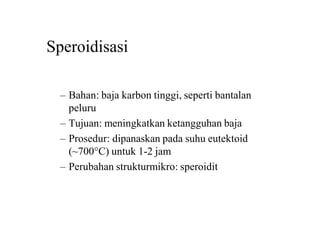 Speroidisasi
– Bahan: baja karbon tinggi, seperti bantalan
peluru
– Tujuan: meningkatkan ketangguhan baja
– Prosedur: dipanaskan pada suhu eutektoid
(~700C) untuk 1-2 jam
– Perubahan strukturmikro: speroidit
 
