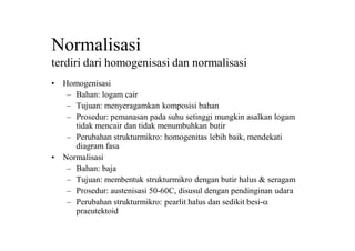 Normalisasi
terdiri dari homogenisasi dan normalisasi
• Homogenisasi
– Bahan: logam cair
– Tujuan: menyeragamkan komposisi bahan
– Prosedur: pemanasan pada suhu setinggi mungkin asalkan logam
tidak mencair dan tidak menumbuhkan butir
– Perubahan strukturmikro: homogenitas lebih baik, mendekati
diagram fasa
• Normalisasi
– Bahan: baja
– Tujuan: membentuk strukturmikro dengan butir halus & seragam
– Prosedur: austenisasi 50-60C, disusul dengan pendinginan udara
– Perubahan strukturmikro: pearlit halus dan sedikit besi-a
praeutektoid
 
