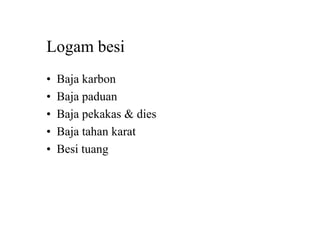 Logam besi
• Baja karbon
• Baja paduan
• Baja pekakas & dies
• Baja tahan karat
• Besi tuang
 