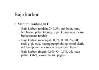 Baja karbon
• Menurut kadungan C
– Baja karbon rendah: C<0,3%, utk baut, mur,
lembaran, pelat, tabung, pipa, komponen mesin
berkekuatan rendah
– Baja karbon menengah: 0,3%<C<0,6%, utk
roda gigi, axle, batang penghubung, crankshaft,
rel, komponen utk mesin pengerjaan logam
– Baja karbon tinggi: 0,6%<C<1,0%, utk mata
pahat, kabel, kawat musik, pegas
 