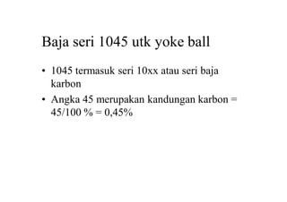 Baja seri 1045 utk yoke ball
• 1045 termasuk seri 10xx atau seri baja
karbon
• Angka 45 merupakan kandungan karbon =
45/100 % = 0,45%
 