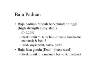 Baja Paduan
• Baja paduan rendah berkekuatan tinggi
(high strength alloy steel)
– C<0,30%
– Strukturmikro: butir besi-a halus, fasa kedua
martensit & besi-d
– Produknya: pelat, balok, profil
• Baja fasa ganda (Dual- phase steel)
– Strukturmikro: campuran besi-a & martensit
 
