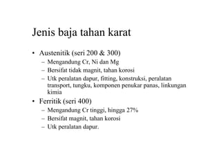 Jenis baja tahan karat
• Austenitik (seri 200 & 300)
– Mengandung Cr, Ni dan Mg
– Bersifat tidak magnit, tahan korosi
– Utk peralatan dapur, fitting, konstruksi, peralatan
transport, tungku, komponen penukar panas, linkungan
kimia
• Ferritik (seri 400)
– Mengandung Cr tinggi, hingga 27%
– Bersifat magnit, tahan korosi
– Utk peralatan dapur.
 