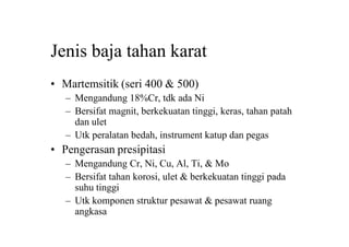 Jenis baja tahan karat
• Martemsitik (seri 400 & 500)
– Mengandung 18%Cr, tdk ada Ni
– Bersifat magnit, berkekuatan tinggi, keras, tahan patah
dan ulet
– Utk peralatan bedah, instrument katup dan pegas
• Pengerasan presipitasi
– Mengandung Cr, Ni, Cu, Al, Ti, & Mo
– Bersifat tahan korosi, ulet & berkekuatan tinggi pada
suhu tinggi
– Utk komponen struktur pesawat & pesawat ruang
angkasa
 