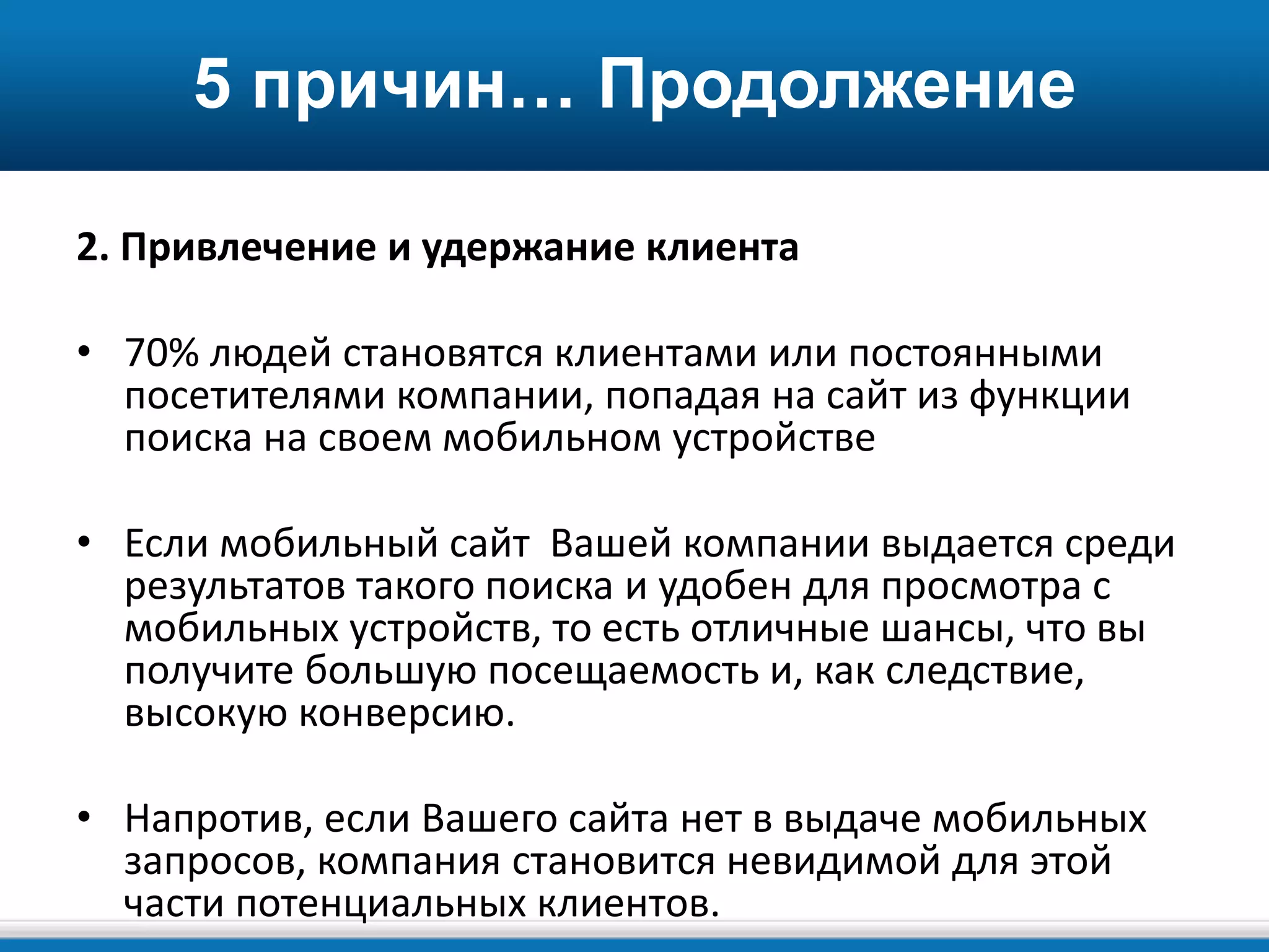 5 причин… Продолжение
2. Привлечение и удержание клиента
• 70% людей становятся клиентами или постоянными
посетителями компании, попадая на сайт из функции
поиска на своем мобильном устройстве
• Если мобильный сайт Вашей компании выдается среди
результатов такого поиска и удобен для просмотра с
мобильных устройств, то есть отличные шансы, что вы
получите большую посещаемость и, как следствие,
высокую конверсию.
• Напротив, если Вашего сайта нет в выдаче мобильных
запросов, компания становится невидимой для этой
части потенциальных клиентов.
 