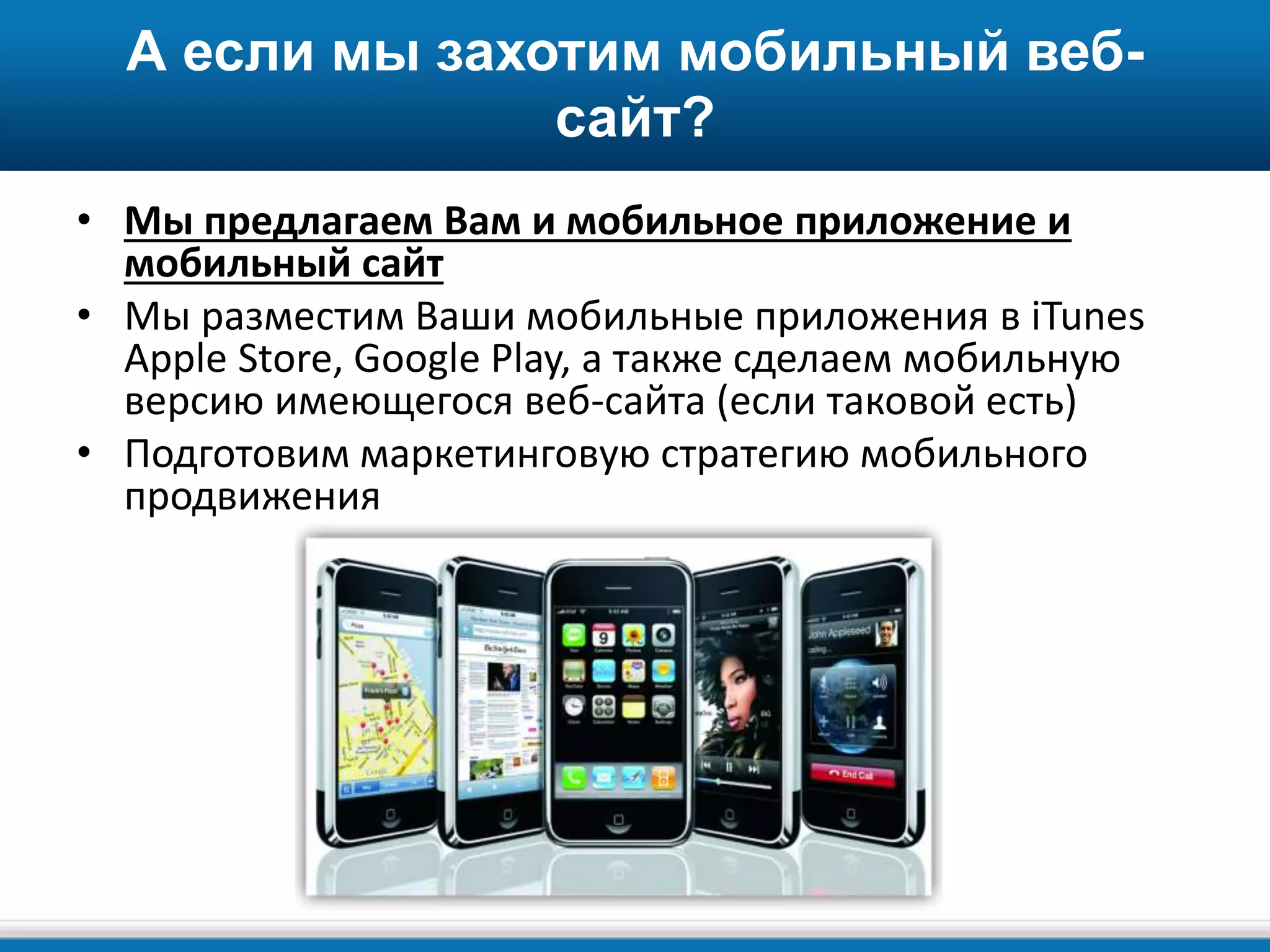 А если мы захотим мобильный веб-
сайт?
• Мы предлагаем Вам и мобильное приложение и
мобильный сайт
• Мы разместим Ваши мобильные приложения в iTunes
Apple Store, Google Play, а также сделаем мобильную
версию имеющегося веб-сайта (если таковой есть)
• Подготовим маркетинговую стратегию мобильного
продвижения
 