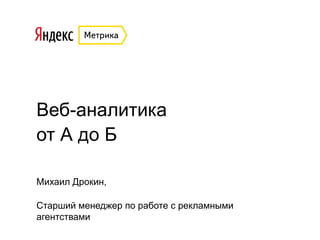 Веб-аналитика
от А до Б
Михаил Дрокин,
Старший менеджер по работе с рекламными
агентствами
 