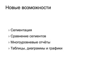 Новые возможности
›  Сегментация
›  Сравнение сегментов
›  Многоуровневые отчёты
›  Таблицы, диаграммы и графики
 