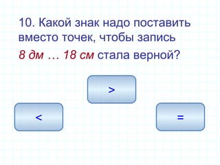10. Какой знак надо поставить
вместо точек, чтобы запись
8 дм … 18 см стала верной?
>
< =
 