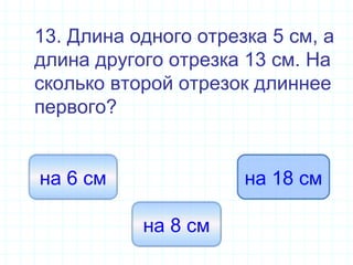 13. Длина одного отрезка 5 см, а
длина другого отрезка 13 см. На
сколько второй отрезок длиннее
первого?
на 8 см
на 6 см на 18 см
 