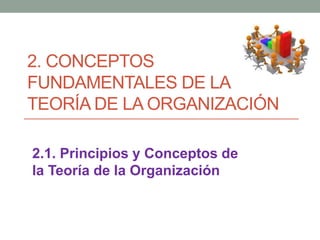 2. CONCEPTOS
FUNDAMENTALES DE LA
TEORÍA DE LA ORGANIZACIÓN
2.1. Principios y Conceptos de
la Teoría de la Organización
 