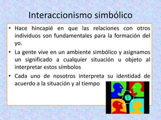 Interaccionismo simbólico
• Hace hincapié en que las relaciones con otros
individuos son fundamentales para la formación del
yo.
• La gente vive en un ambiente simbólico y asignamos
un significado a cualquier situación u objeto al
interpretar estos símbolos
• Cada uno de nosotros interpreta su identidad de
acuerdo a la situación y al tiempo
 