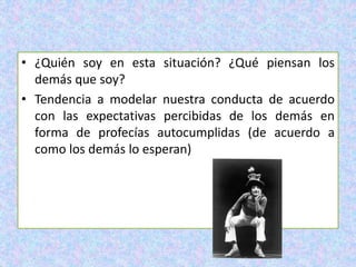 • ¿Quién soy en esta situación? ¿Qué piensan los
demás que soy?
• Tendencia a modelar nuestra conducta de acuerdo
con las expectativas percibidas de los demás en
forma de profecías autocumplidas (de acuerdo a
como los demás lo esperan)
 