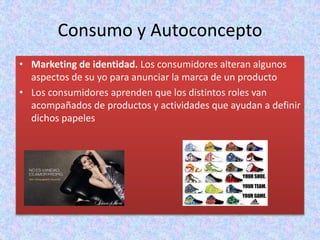 Consumo y Autoconcepto
• Marketing de identidad. Los consumidores alteran algunos
aspectos de su yo para anunciar la marca de un producto
• Los consumidores aprenden que los distintos roles van
acompañados de productos y actividades que ayudan a definir
dichos papeles
 